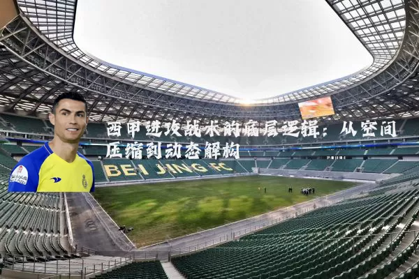 西甲进攻战术的底层逻辑:从空间压缩到动态解构